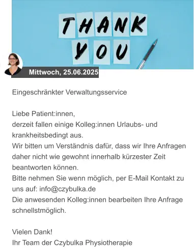 Mittwoch, 25.06.2025 Eingeschränkter Verwaltungsservice  Liebe Patient:innen, derzeit fallen einige Kolleg:innen Urlaubs- und krankheitsbedingt aus.  Wir bitten um Verständnis dafür, dass wir Ihre Anfragen daher nicht wie gewohnt innerhalb kürzester Zeit beantworten können.  Bitte nehmen Sie wenn möglich, per E-Mail Kontakt zu uns auf: info@czybulka.de Die anwesenden Kolleg:innen bearbeiten Ihre Anfrage schnellstmöglich.  Vielen Dank! Ihr Team der Czybulka Physiotherapie