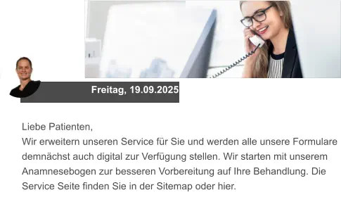 Freitag, 19.09.2025 Liebe Patienten, Wir erweitern unseren Service für Sie und werden alle unsere Formulare demnächst auch digital zur Verfügung stellen. Wir starten mit unserem Anamnesebogen zur besseren Vorbereitung auf Ihre Behandlung. Die Service Seite finden Sie in der Sitemap oder hier.