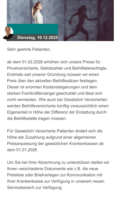 Dienstag, 10.12.2025 Sehr geehrte Patienten,  ab dem 01.02.2026 erhöhen sich unsere Preise für Privatversicherte, Selbstzahler und Beihilfeberechtigte. Erstmals seit unserer Gründung müssen wir einen Preis über den aktuellen Beihilfesätzen festlegen. Dieser ist enormen Kostensteigerungen und dem starken Fachkräftemangel geschuldet und lässt sich nicht vermeiden. Wie auch bei Gesetzlich Versicherten werden Beihilfeversicherte künftig voraussichtlich einen Eigenanteil in Höhe der Differenz der Erstattung durch die Beihilfestelle tragen müssen.  Für Gesetzlich Versicherte Patienten ändert sich die Höhe der Zuzahlung aufgrund einer allgemeinen Preisanpassung der gesetzlichen Krankenkassen ab dem 01.01.2026  Um Sie bei Ihrer Abrechnung zu unterstützen stellen wir Ihnen verschiedene Dokumente wie z.B. die neue Preisliste oder Briefverlagen zur Kommunikation mit Ihrer Krankenkasse zur Verfügung in unserem neuen Servicebereich zur Verfügung.