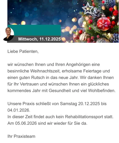 Mittwoch, 11.12.2025 Liebe Patienten,  wir wünschen Ihnen und Ihren Angehörigen eine besinnliche Weihnachtszeit, erholsame Feiertage und einen guten Rutsch in das neue Jahr. Wir danken Ihnen für Ihr Vertrauen und wünschen Ihnen ein glückliches kommendes Jahr mit Gesundheit und viel Wohlbefinden.   Unsere Praxis schließt von Samstag 20.12.2025 bis 04.01.2026.  In dieser Zeit findet auch kein Rehabilitationssport statt.  Am 05.06.2026 sind wir wieder für Sie da.   Ihr Praxisteam