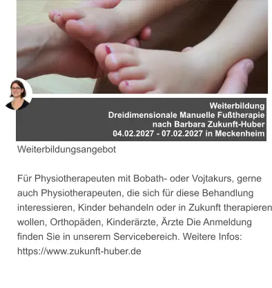 Weiterbildung  Dreidimensionale Manuelle Fußtherapie  nach Barbara Zukunft-Huber 04.02.2027 - 07.02.2027 in Meckenheim   Weiterbildungsangebot  Für Physiotherapeuten mit Bobath- oder Vojtakurs, gerne auch Physiotherapeuten, die sich für diese Behandlung interessieren, Kinder behandeln oder in Zukunft therapieren wollen, Orthopäden, Kinderärzte, Ärzte Die Anmeldung finden Sie in unserem Servicebereich. Weitere Infos: https://www.zukunft-huber.de