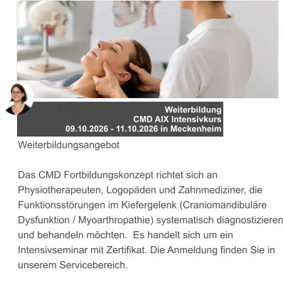 Weiterbildung  CMD AIX Intensivkurs 09.10.2026 - 11.10.2026 in Meckenheim Weiterbildungsangebot  Das CMD Fortbildungskonzept richtet sich an Physiotherapeuten, Logopäden und Zahnmediziner, die Funktionsstörungen im Kiefergelenk (Craniomandibuläre Dysfunktion / Myoarthropathie) systematisch diagnostizieren und behandeln möchten.  Es handelt sich um ein Intensivseminar mit Zertifikat. Die Anmeldung finden Sie in unserem Servicebereich.