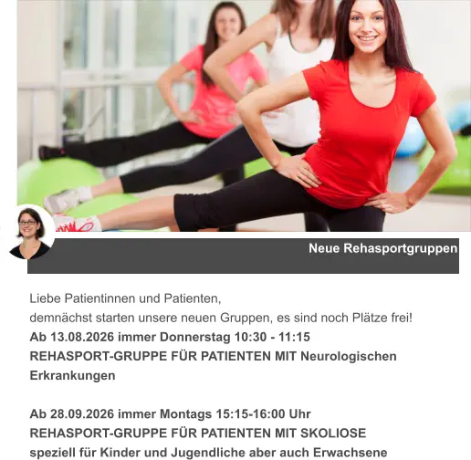 Neue Rehasportgruppen Liebe Patientinnen und Patienten, demnächst starten unsere neuen Gruppen, es sind noch Plätze frei! Ab 13.08.2026 immer Donnerstag 10:30 - 11:15  REHASPORT-GRUPPE FÜR PATIENTEN MIT Neurologischen Erkrankungen  Ab 28.09.2026 immer Montags 15:15-16:00 Uhr  REHASPORT-GRUPPE FÜR PATIENTEN MIT SKOLIOSE speziell für Kinder und Jugendliche aber auch Erwachsene
