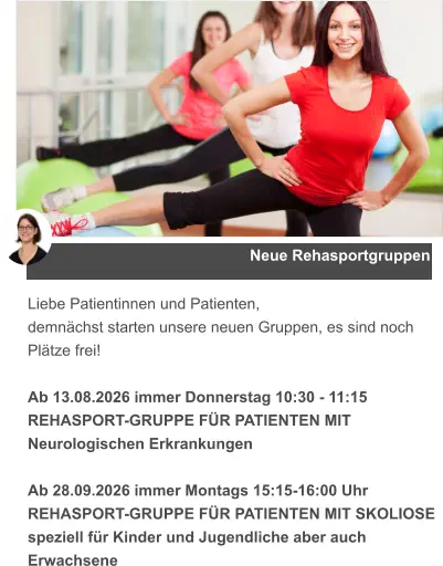 Neue Rehasportgruppen Liebe Patientinnen und Patienten, demnächst starten unsere neuen Gruppen, es sind noch Plätze frei!  Ab 13.08.2026 immer Donnerstag 10:30 - 11:15  REHASPORT-GRUPPE FÜR PATIENTEN MIT Neurologischen Erkrankungen  Ab 28.09.2026 immer Montags 15:15-16:00 Uhr  REHASPORT-GRUPPE FÜR PATIENTEN MIT SKOLIOSE speziell für Kinder und Jugendliche aber auch Erwachsene