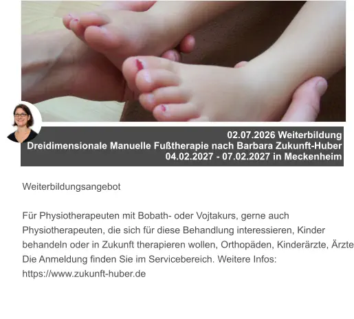 02.07.2026 Weiterbildung  Dreidimensionale Manuelle Fußtherapie nach Barbara Zukunft-Huber 04.02.2027 - 07.02.2027 in Meckenheim   Weiterbildungsangebot  Für Physiotherapeuten mit Bobath- oder Vojtakurs, gerne auch Physiotherapeuten, die sich für diese Behandlung interessieren, Kinder behandeln oder in Zukunft therapieren wollen, Orthopäden, Kinderärzte, Ärzte Die Anmeldung finden Sie im Servicebereich. Weitere Infos: https://www.zukunft-huber.de