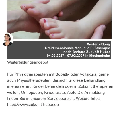 Weiterbildung  Dreidimensionale Manuelle Fußtherapie  nach Barbara Zukunft-Huber 04.02.2027 - 07.02.2027 in Meckenheim   Weiterbildungsangebot  Für Physiotherapeuten mit Bobath- oder Vojtakurs, gerne auch Physiotherapeuten, die sich für diese Behandlung interessieren, Kinder behandeln oder in Zukunft therapieren wollen, Orthopäden, Kinderärzte, Ärzte Die Anmeldung finden Sie in unserem Servicebereich. Weitere Infos: https://www.zukunft-huber.de