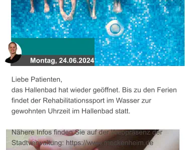 Montag, 24.06.2024 Liebe Patienten, das Hallenbad hat wieder geöffnet. Bis zu den Ferien findet der Rehabilitationssport im Wasser zur gewohnten Uhrzeit im Hallenbad statt.  Nähere Infos finden Sie auf der Webpräsenz der Stadtverwaltung: https://www.meckenheim.de