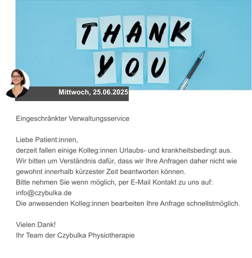 Mittwoch, 25.06.2025 Eingeschränkter Verwaltungsservice  Liebe Patient:innen, derzeit fallen einige Kolleg:innen Urlaubs- und krankheitsbedingt aus.  Wir bitten um Verständnis dafür, dass wir Ihre Anfragen daher nicht wie gewohnt innerhalb kürzester Zeit beantworten können.  Bitte nehmen Sie wenn möglich, per E-Mail Kontakt zu uns auf: info@czybulka.de Die anwesenden Kolleg:innen bearbeiten Ihre Anfrage schnellstmöglich.  Vielen Dank! Ihr Team der Czybulka Physiotherapie